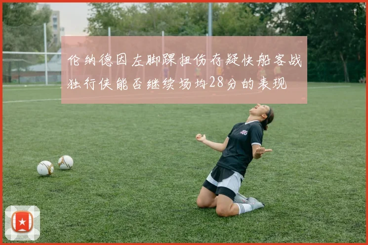 伦纳德因左脚踝扭伤存疑快船客战独行侠能否继续场均28分的表现