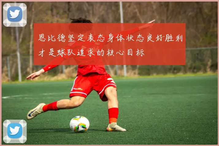 恩比德坚定表态身体状态良好胜利才是球队追求的核心目标