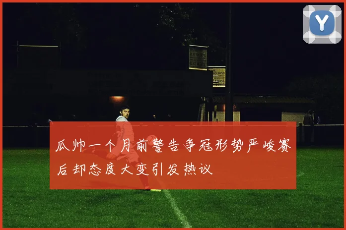 瓜帅一个月前警告争冠形势严峻赛后却态度大变引发热议