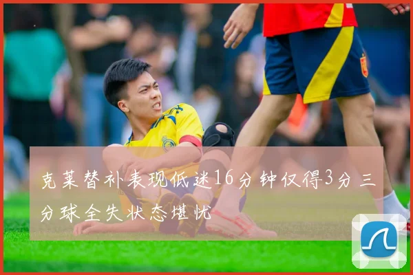 克莱替补表现低迷16分钟仅得3分三分球全失状态堪忧
