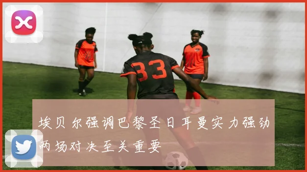 埃贝尔强调巴黎圣日耳曼实力强劲两场对决至关重要