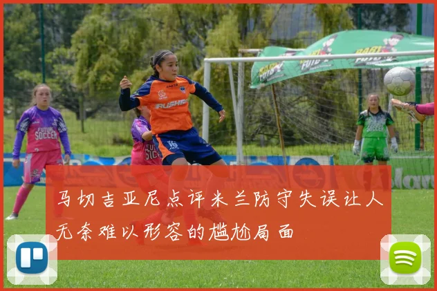 马切吉亚尼点评米兰防守失误让人无奈难以形容的尴尬局面