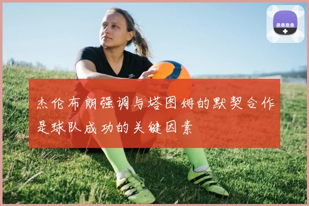 杰伦布朗强调与塔图姆的默契合作是球队成功的关键因素