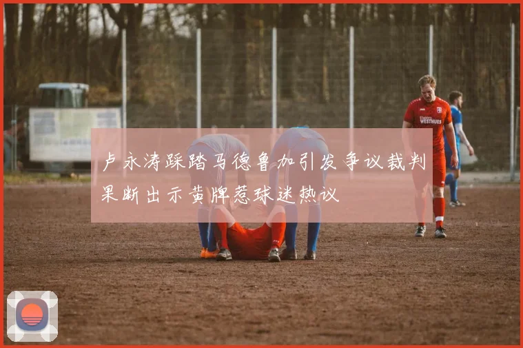 卢永涛踩踏马德鲁加引发争议裁判果断出示黄牌惹球迷热议