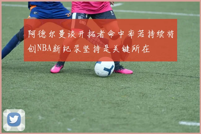 阿德尔曼谈开拓者命中率若持续将创NBA新纪录坚持是关键所在