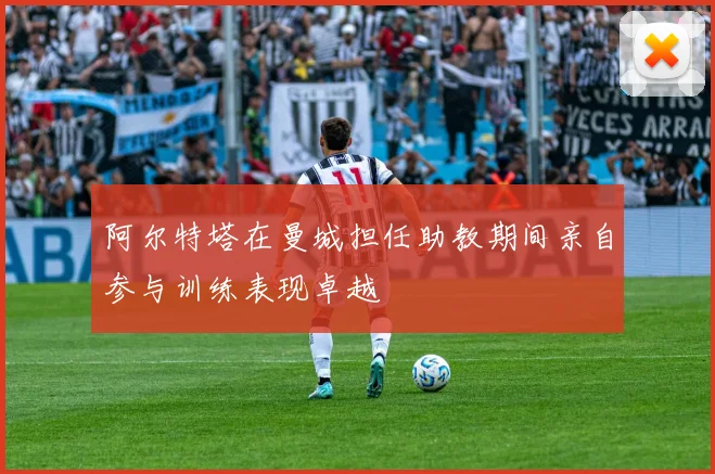 阿尔特塔在曼城担任助教期间亲自参与训练表现卓越