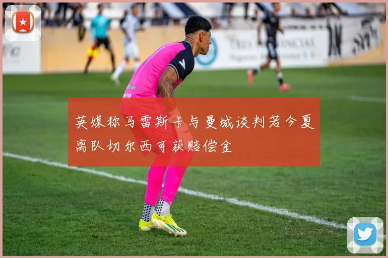 英媒称马雷斯卡与曼城谈判若今夏离队切尔西可获赔偿金