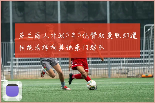 芬兰商人计划5年5亿赞助曼联却遭拒绝或转向其他豪门球队