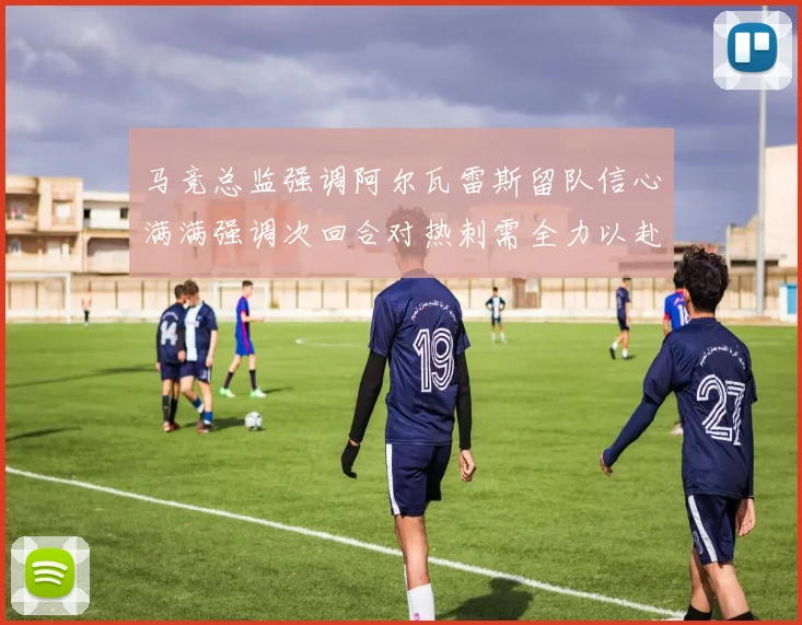 马竞总监强调阿尔瓦雷斯留队信心满满强调次回合对热刺需全力以赴