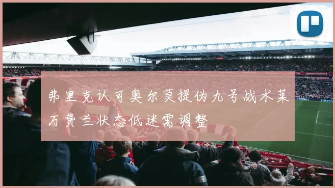弗里克认可奥尔莫提伪九号战术莱万费兰状态低迷需调整