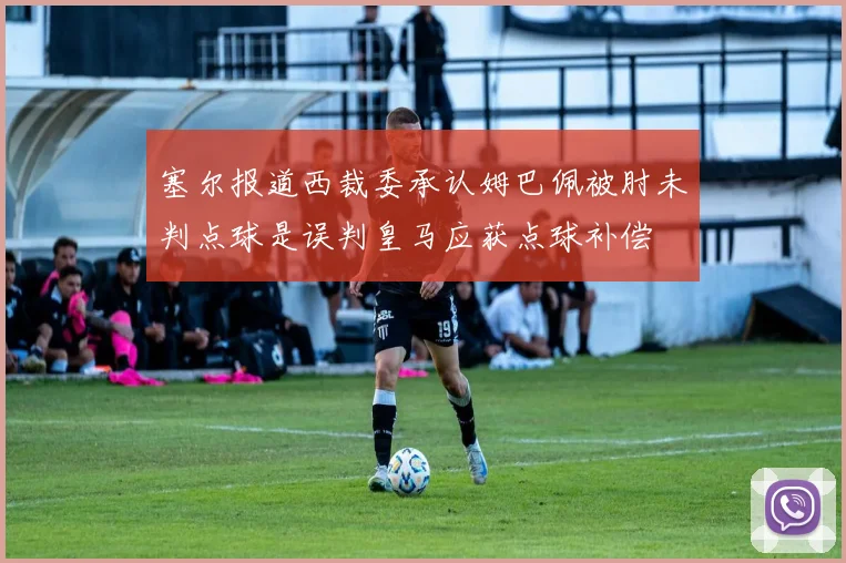 塞尔报道西裁委承认姆巴佩被肘未判点球是误判皇马应获点球补偿