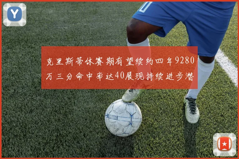 克里斯蒂休赛期有望续约四年9280万三分命中率达40展现持续进步潜力