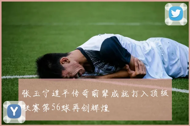 张玉宁追平传奇前辈成就打入顶级联赛第56球再创辉煌