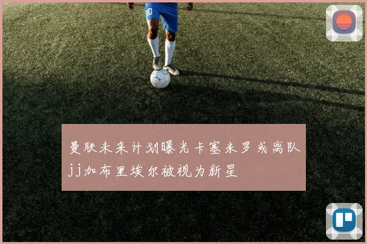曼联未来计划曝光卡塞米罗或离队jj加布里埃尔被视为新星
