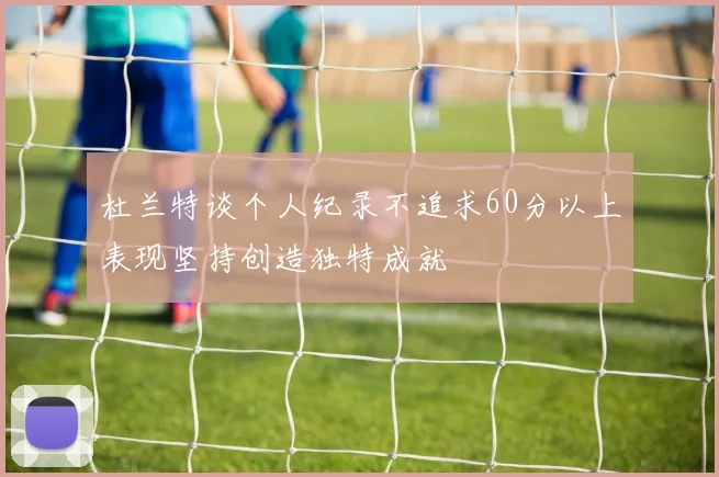 杜兰特谈个人纪录不追求60分以上表现坚持创造独特成就