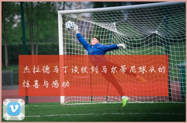 杰拉德马丁谈收到马尔蒂尼球衣的惊喜与感动