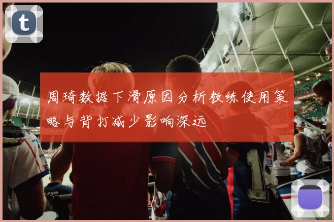 周琦数据下滑原因分析教练使用策略与背打减少影响深远