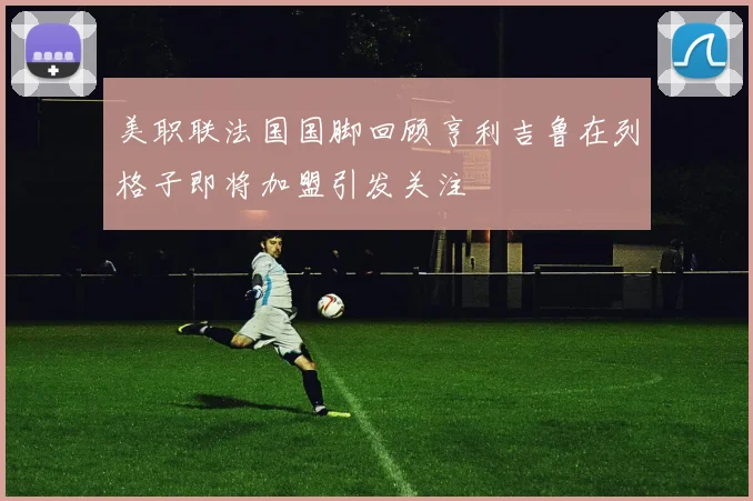 美职联法国国脚回顾亨利吉鲁在列格子即将加盟引发关注