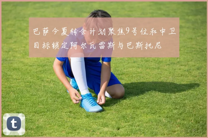 巴萨今夏转会计划聚焦9号位和中卫目标锁定阿尔瓦雷斯与巴斯托尼