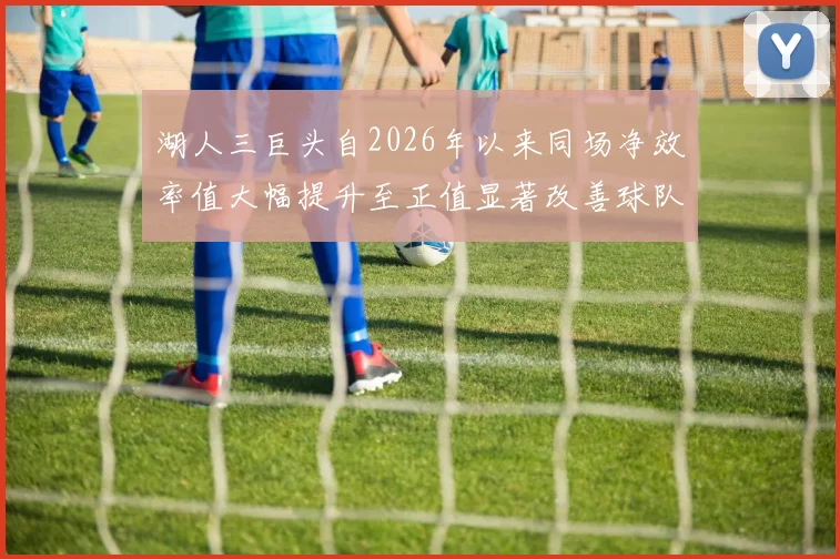 湖人三巨头自2026年以来同场净效率值大幅提升至正值显著改善球队表现