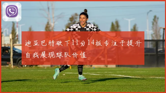 迪亚巴特砍下11分14板专注于提升自我展现球队价值