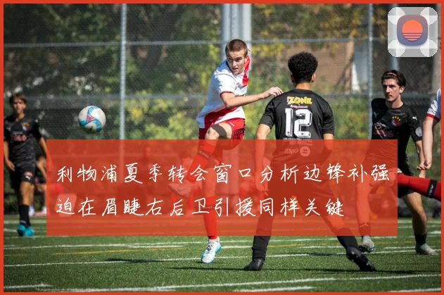 利物浦夏季转会窗口分析边锋补强迫在眉睫右后卫引援同样关键