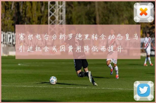 塞尔电台分析罗德里转会动态皇马引进机会或因费用降低而提升