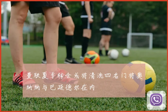 曼联夏季转会或将清洗四名门将奥纳纳与巴延德尔在内