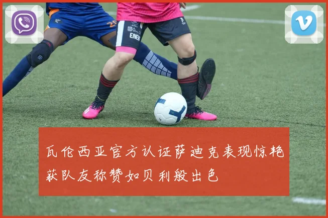 瓦伦西亚官方认证萨迪克表现惊艳获队友称赞如贝利般出色