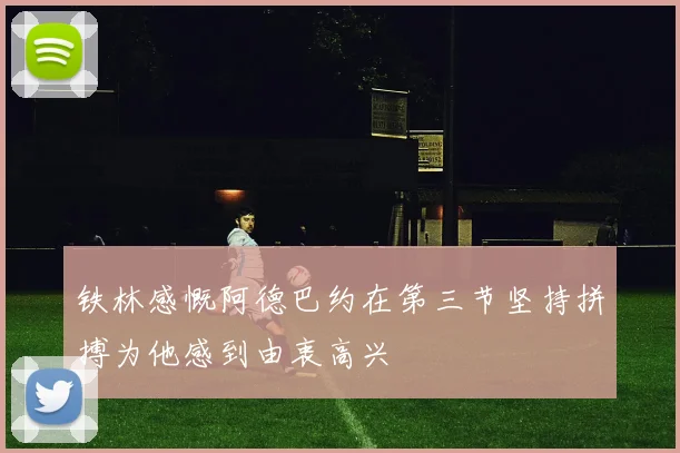 铁林感慨阿德巴约在第三节坚持拼搏为他感到由衷高兴