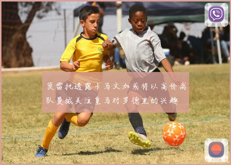莫雷托透露卡马文加或将以高价离队曼城关注皇马对罗德里的兴趣