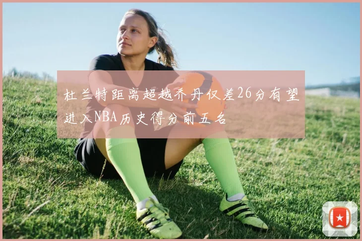杜兰特距离超越乔丹仅差26分有望进入NBA历史得分前五名
